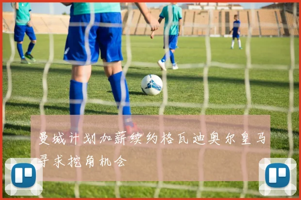 曼城计划加薪续约格瓦迪奥尔皇马寻求挖角机会