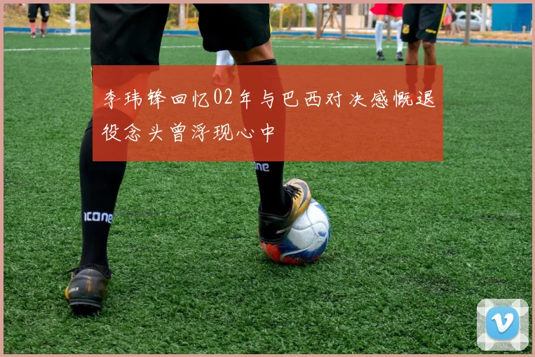 李玮锋回忆02年与巴西对决感慨退役念头曾浮现心中