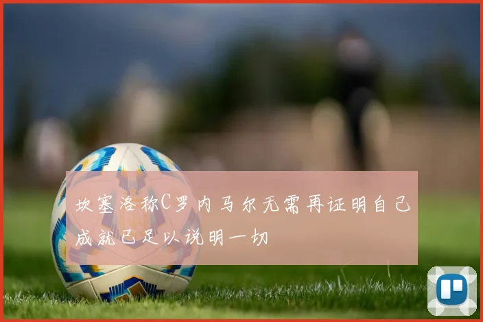 坎塞洛称C罗内马尔无需再证明自己成就已足以说明一切