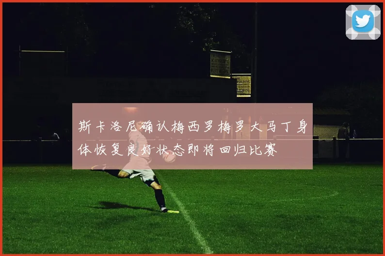 斯卡洛尼确认梅西罗梅罗大马丁身体恢复良好状态即将回归比赛