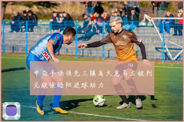 申花半场领先三镇高天意乌龙被判无效徐皓阳进球助力