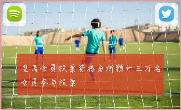 皇马会员投票资格分析预计三万名会员参与投票