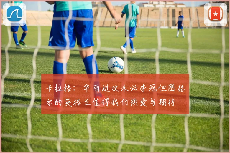 卡拉格：华丽进攻未必夺冠但图赫尔的英格兰值得我们热爱与期待