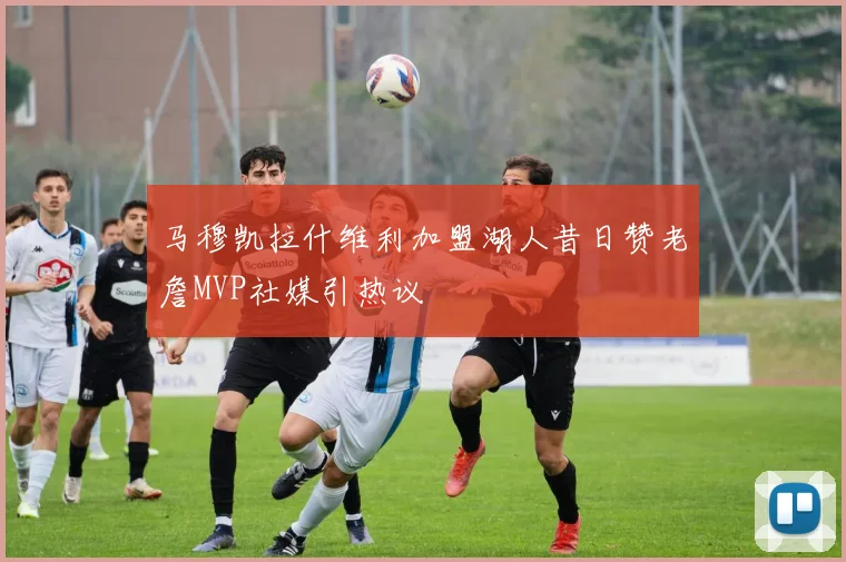马穆凯拉什维利加盟湖人昔日赞老詹MVP社媒引热议