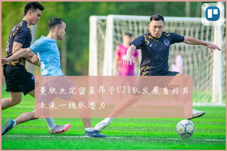 曼联决定留莱昂于U21队发展看好其未来一线队潜力