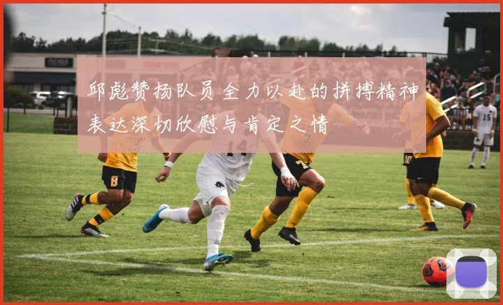 邱彪赞扬队员全力以赴的拼搏精神表达深切欣慰与肯定之情