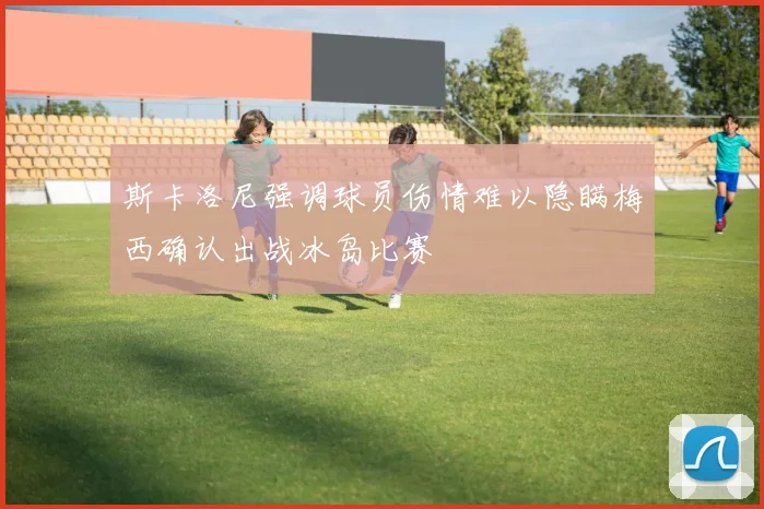 斯卡洛尼强调球员伤情难以隐瞒梅西确认出战冰岛比赛