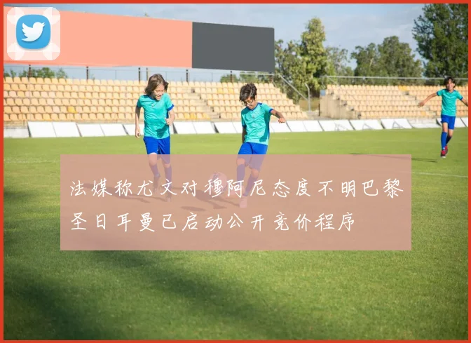 法媒称尤文对穆阿尼态度不明巴黎圣日耳曼已启动公开竞价程序