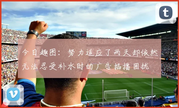 今日趣图：努力适应了两天却依然无法忍受补水时的广告插播困扰