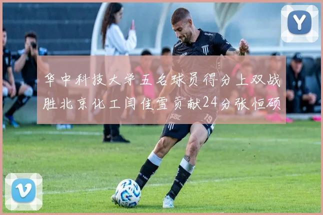 华中科技大学五名球员得分上双战胜北京化工闫佳雪贡献24分张恒硕斩获25分8篮板8助攻