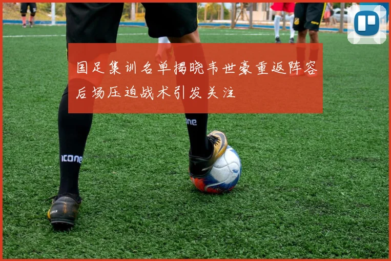 国足集训名单揭晓韦世豪重返阵容后场压迫战术引发关注