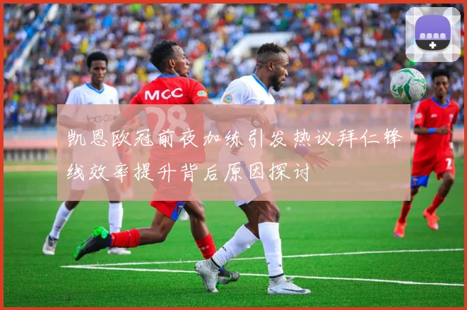 凯恩欧冠前夜加练引发热议拜仁锋线效率提升背后原因探讨