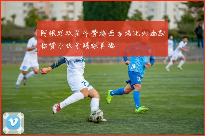 阿根廷双星齐赞梅西吉诺比利幽默称赞小伙子踢球真棒