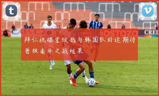 拜仁祝福金玟哉与韩国队好运期待晋级南非之战结果