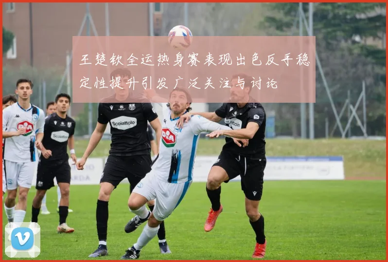 王楚钦全运热身赛表现出色反手稳定性提升引发广泛关注与讨论