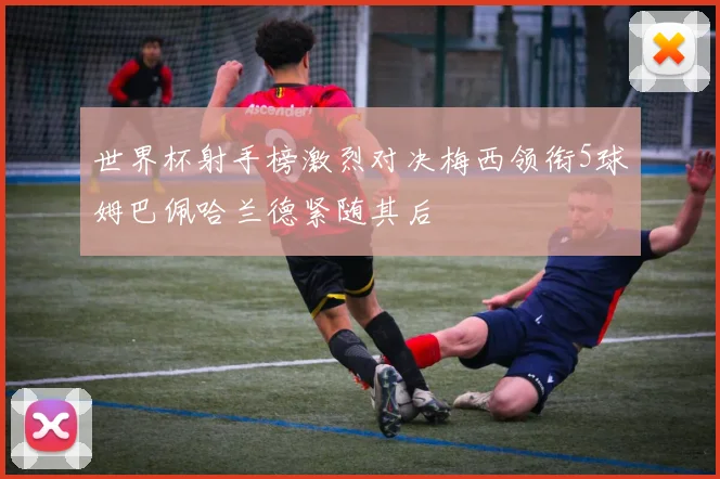 世界杯射手榜激烈对决梅西领衔5球姆巴佩哈兰德紧随其后