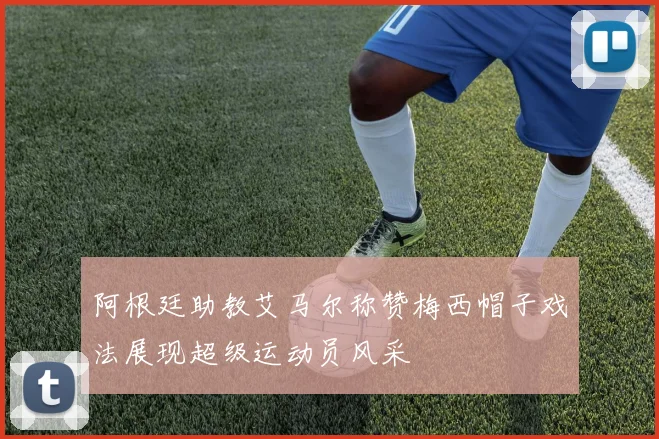 阿根廷助教艾马尔称赞梅西帽子戏法展现超级运动员风采