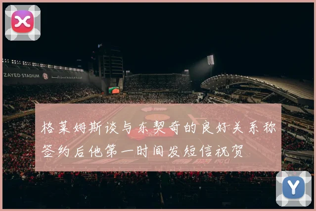 格莱姆斯谈与东契奇的良好关系称签约后他第一时间发短信祝贺