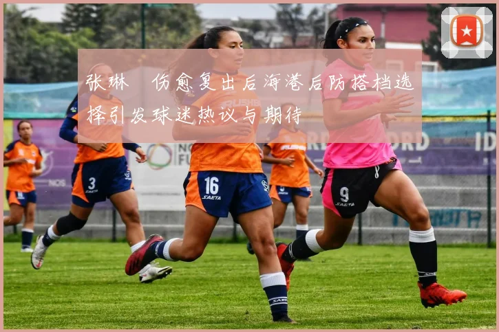 张琳芃伤愈复出后海港后防搭档选择引发球迷热议与期待