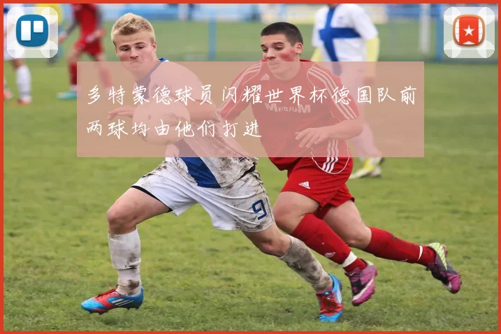 多特蒙德球员闪耀世界杯德国队前两球均由他们打进