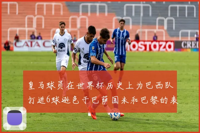 皇马球员在世界杯历史上为巴西队打进6球逊色于巴萨国米和巴黎的表现